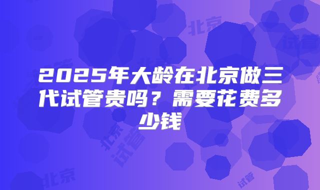2025年大龄在北京做三代试管贵吗？需要花费多少钱