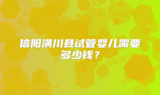 信阳潢川县试管婴儿需要多少钱？