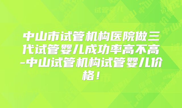 中山市试管机构医院做三代试管婴儿成功率高不高-中山试管机构试管婴儿价格！