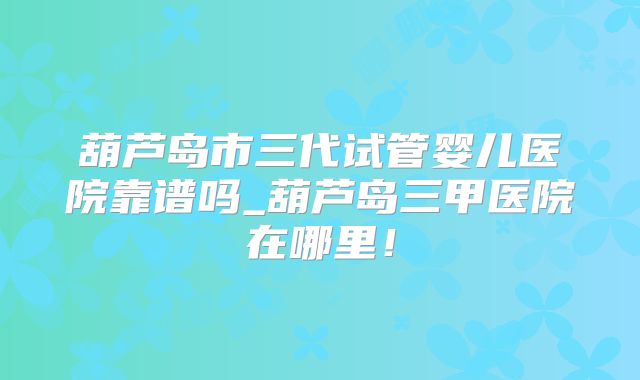 葫芦岛市三代试管婴儿医院靠谱吗_葫芦岛三甲医院在哪里!