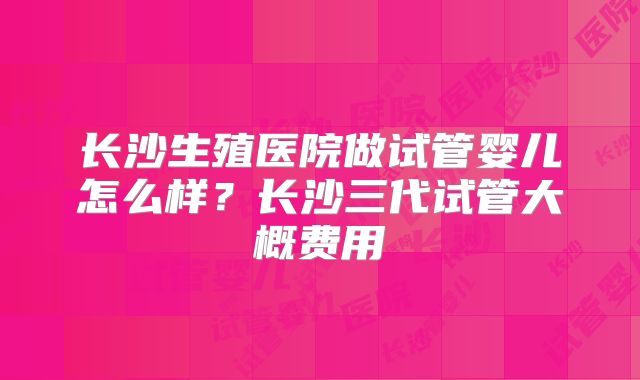 长沙生殖医院做试管婴儿怎么样？长沙三代试管大概费用