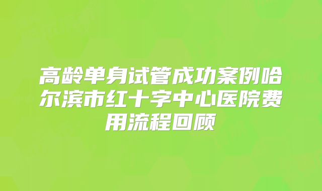 高龄单身试管成功案例哈尔滨市红十字中心医院费用流程回顾