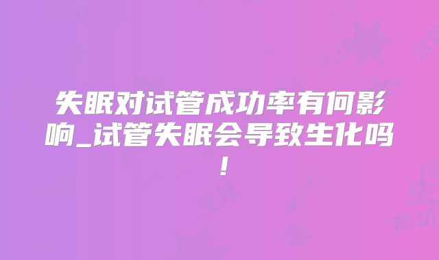 失眠对试管成功率有何影响_试管失眠会导致生化吗！