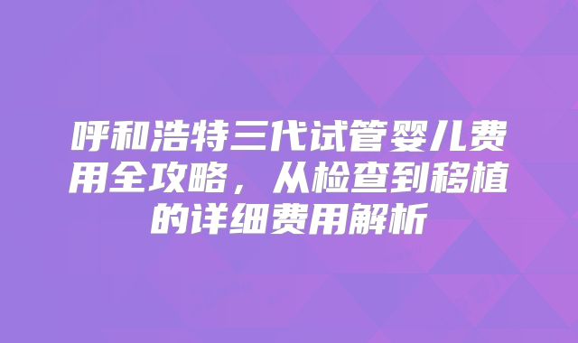 呼和浩特三代试管婴儿费用全攻略，从检查到移植的详细费用解析
