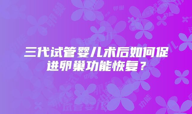 三代试管婴儿术后如何促进卵巢功能恢复？