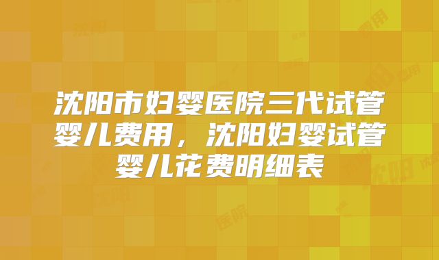 沈阳市妇婴医院三代试管婴儿费用，沈阳妇婴试管婴儿花费明细表
