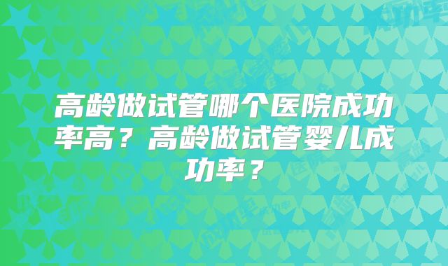 高龄做试管哪个医院成功率高？高龄做试管婴儿成功率？