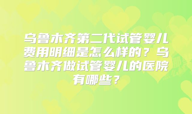 乌鲁木齐第二代试管婴儿费用明细是怎么样的？乌鲁木齐做试管婴儿的医院有哪些？