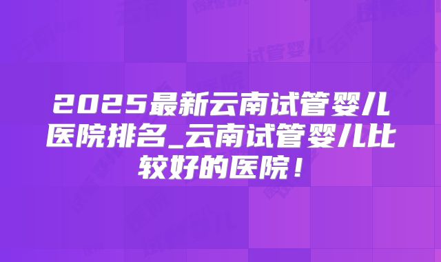 2025最新云南试管婴儿医院排名_云南试管婴儿比较好的医院！