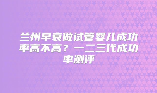 兰州早衰做试管婴儿成功率高不高？一二三代成功率测评