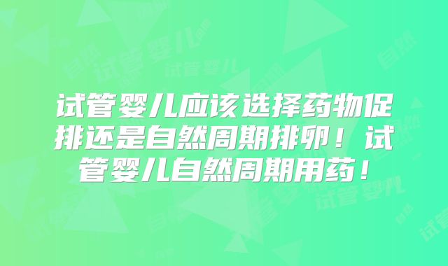 试管婴儿应该选择药物促排还是自然周期排卵！试管婴儿自然周期用药！