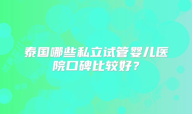 泰国哪些私立试管婴儿医院口碑比较好？