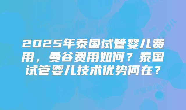 2025年泰国试管婴儿费用，曼谷费用如何？泰国试管婴儿技术优势何在？