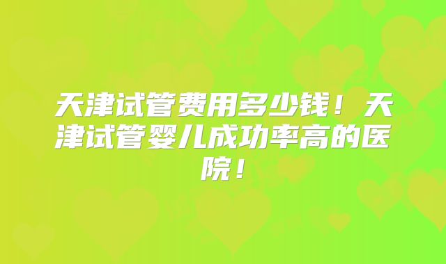 天津试管费用多少钱！天津试管婴儿成功率高的医院！