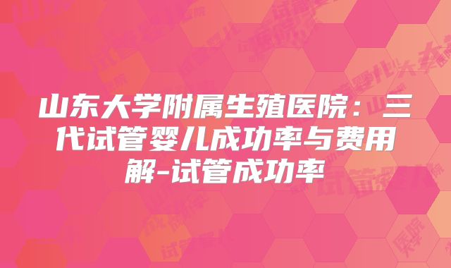 山东大学附属生殖医院：三代试管婴儿成功率与费用解-试管成功率