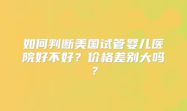 如何判断美国试管婴儿医院好不好？价格差别大吗？