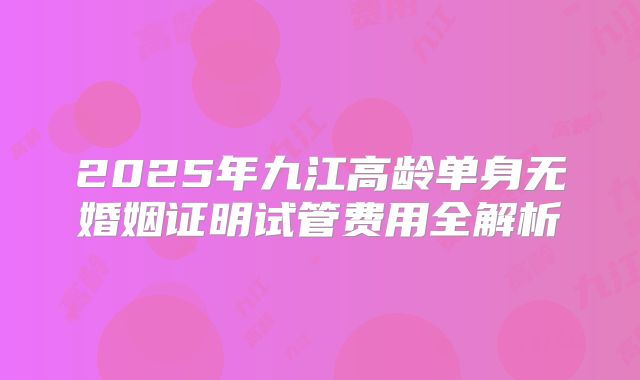 2025年九江高龄单身无婚姻证明试管费用全解析