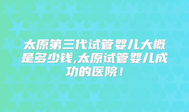 太原第三代试管婴儿大概是多少钱,太原试管婴儿成功的医院！
