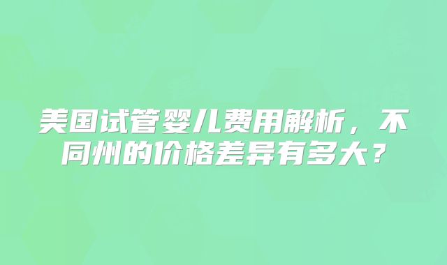 美国试管婴儿费用解析，不同州的价格差异有多大？