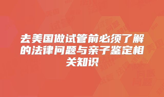去美国做试管前必须了解的法律问题与亲子鉴定相关知识