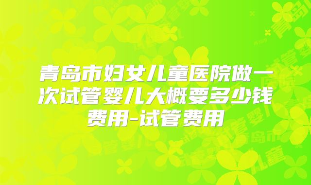青岛市妇女儿童医院做一次试管婴儿大概要多少钱费用-试管费用