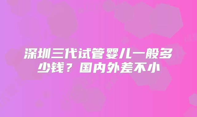 深圳三代试管婴儿一般多少钱？国内外差不小