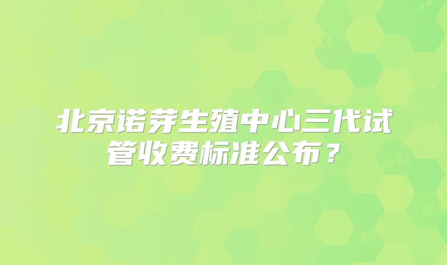北京诺芽生殖中心三代试管收费标准公布？
