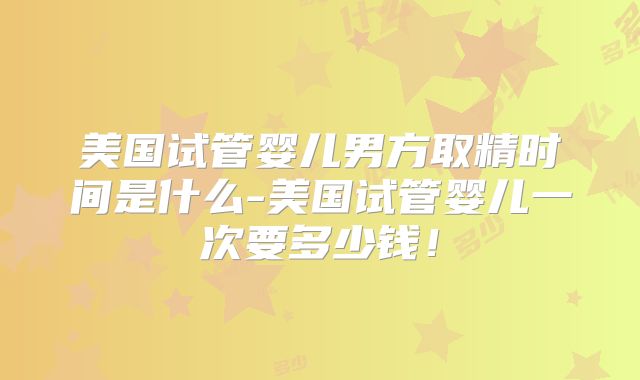 美国试管婴儿男方取精时间是什么-美国试管婴儿一次要多少钱！