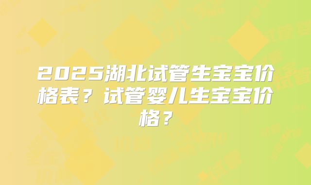 2025湖北试管生宝宝价格表？试管婴儿生宝宝价格？