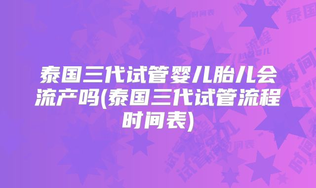 泰国三代试管婴儿胎儿会流产吗(泰国三代试管流程时间表)