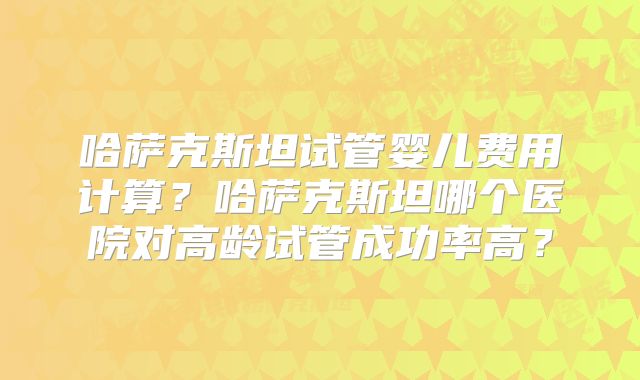 哈萨克斯坦试管婴儿费用计算？哈萨克斯坦哪个医院对高龄试管成功率高？