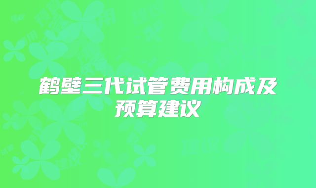 鹤壁三代试管费用构成及预算建议
