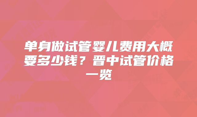 单身做试管婴儿费用大概要多少钱？晋中试管价格一览