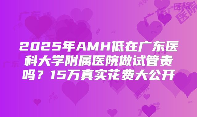 2025年AMH低在广东医科大学附属医院做试管贵吗？15万真实花费大公开