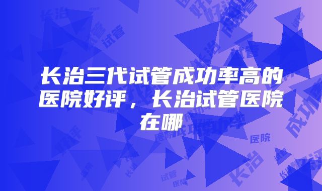 长治三代试管成功率高的医院好评，长治试管医院在哪