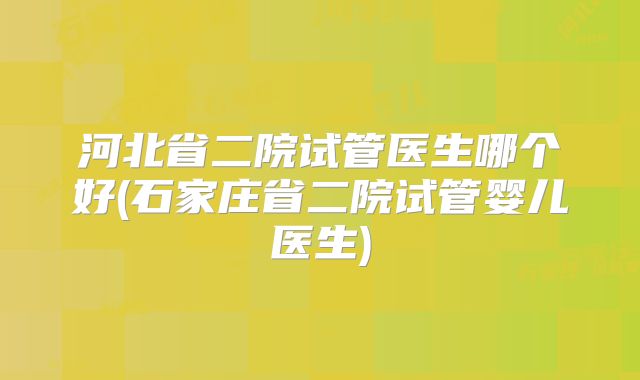 河北省二院试管医生哪个好(石家庄省二院试管婴儿医生)