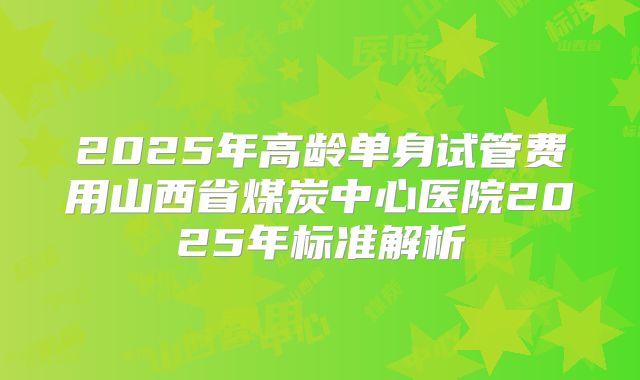 2025年高龄单身试管费用山西省煤炭中心医院2025年标准解析