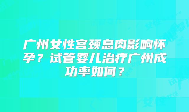 广州女性宫颈息肉影响怀孕？试管婴儿治疗广州成功率如何？