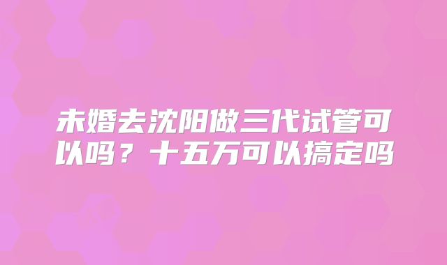 未婚去沈阳做三代试管可以吗?十五万可以搞定吗