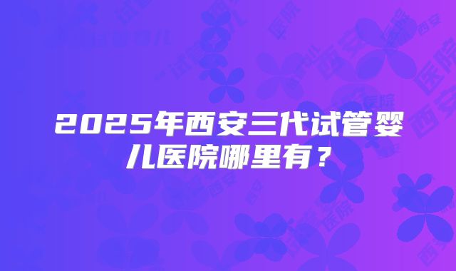 2025年西安三代试管婴儿医院哪里有？