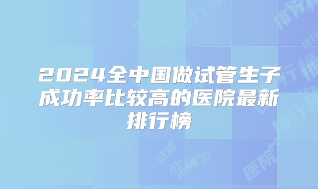 2024全中国做试管生子成功率比较高的医院最新排行榜