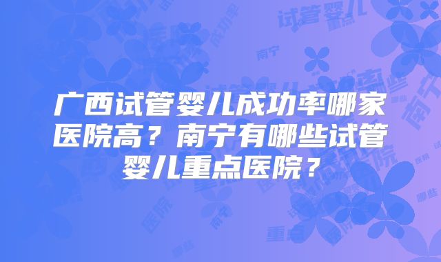 广西试管婴儿成功率哪家医院高？南宁有哪些试管婴儿重点医院？