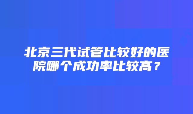 北京三代试管比较好的医院哪个成功率比较高?