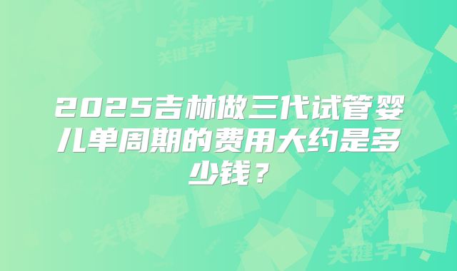 2025吉林做三代试管婴儿单周期的费用大约是多少钱？