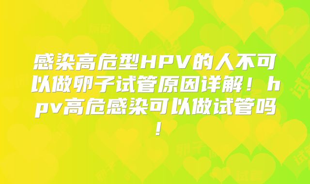 感染高危型HPV的人不可以做卵子试管原因详解！hpv高危感染可以做试管吗！