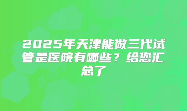 2025年天津能做三代试管是医院有哪些？给您汇总了