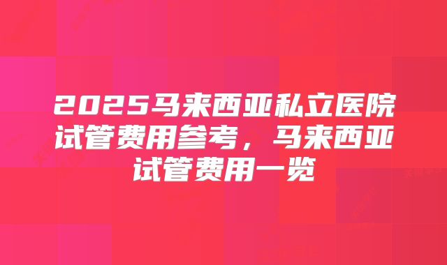2025马来西亚私立医院试管费用参考,马来西亚试管费用一览