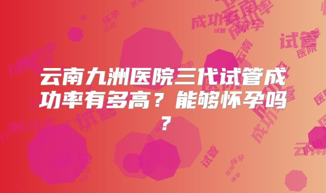 云南九洲医院三代试管成功率有多高？能够怀孕吗？