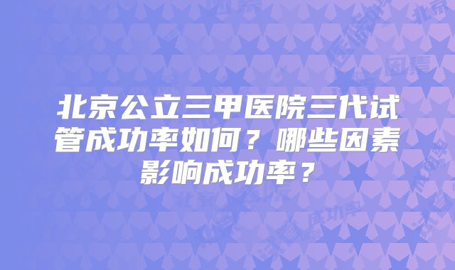 北京公立三甲医院三代试管成功率如何？哪些因素影响成功率？