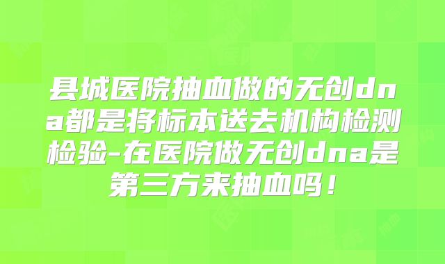 县城医院抽血做的无创dna都是将标本送去机构检测检验-在医院做无创dna是第三方来抽血吗！